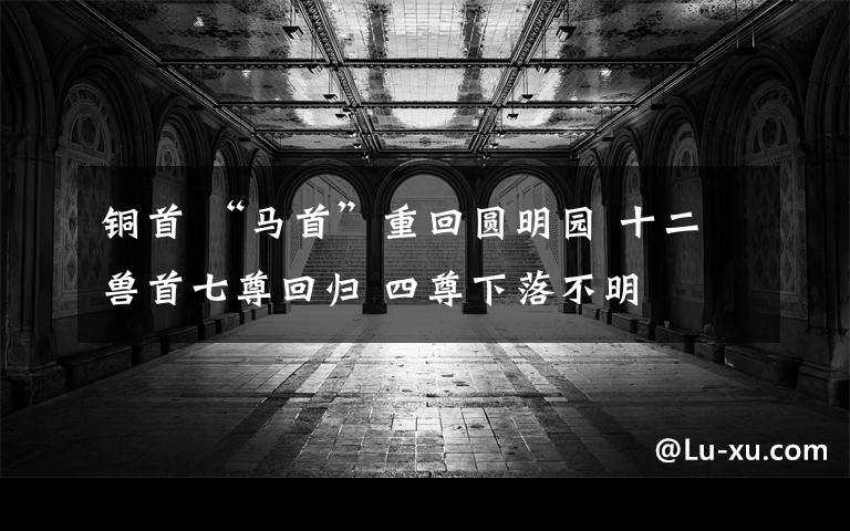 铜首 “马首”重回圆明园 十二兽首七尊回归 四尊下落不明