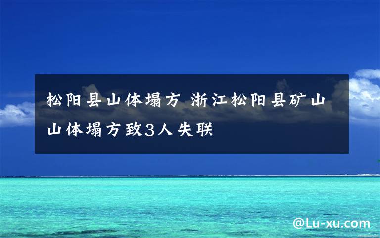 松阳县山体塌方 浙江松阳县矿山山体塌方致3人失联
