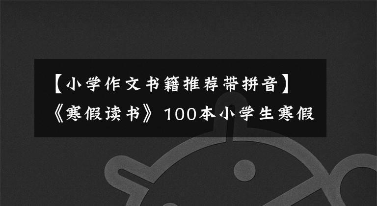 【小学作文书籍推荐带拼音】《寒假读书》100本小学生寒假读书书，收藏备份。