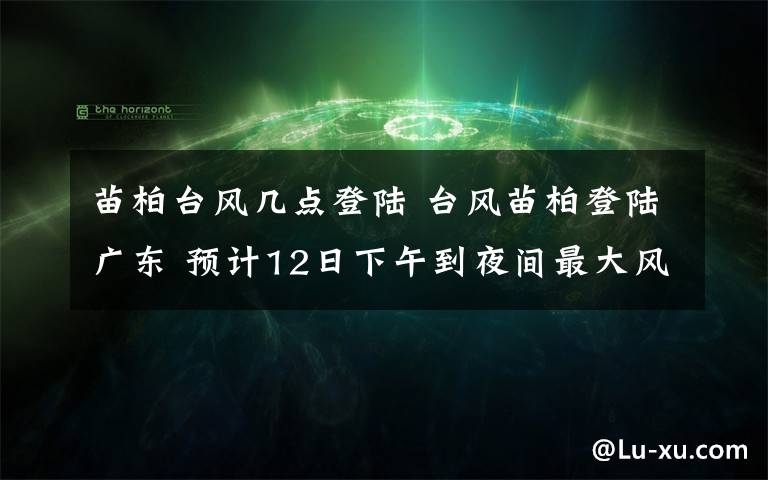 苗柏台风几点登陆 台风苗柏登陆广东 预计12日下午到夜间最大风力18米/秒