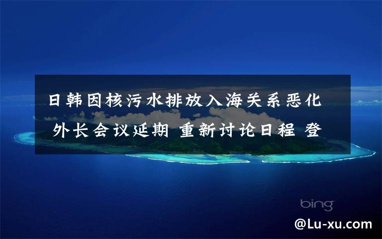 日韩因核污水排放入海关系恶化 外长会议延期 重新讨论日程 登上网络热搜了！