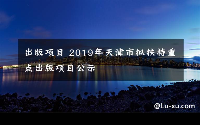 出版项目 2019年天津市拟扶持重点出版项目公示