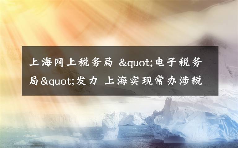 上海网上税务局 "电子税务局"发力 上海实现常办涉税事项"网上办理"