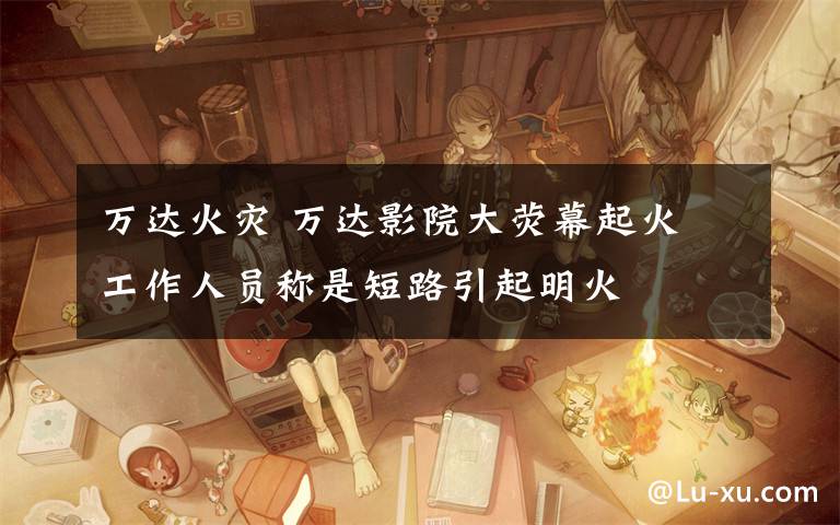 万达火灾 万达影院大荧幕起火 工作人员称是短路引起明火