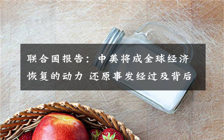 联合国报告：中美将成全球经济恢复的动力 还原事发经过及背后真相！