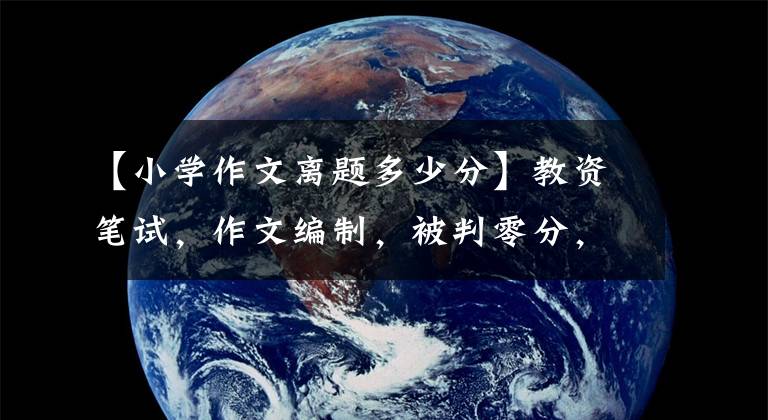 【小学作文离题多少分】教资笔试，作文编制，被判零分，还是会有保证分？