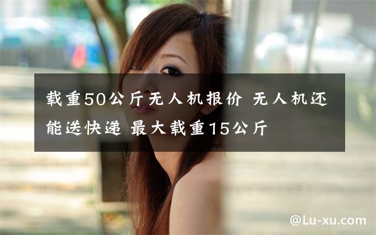 载重50公斤无人机报价 无人机还能送快递 最大载重15公斤