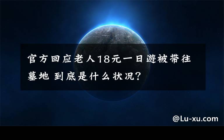 官方回应老人18元一日游被带往墓地 到底是什么状况？