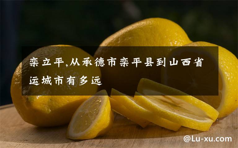 栾立平,从承德市栾平县到山西省运城市有多远