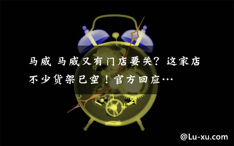 马威 马威又有门店要关？这家店不少货架已空！官方回应…