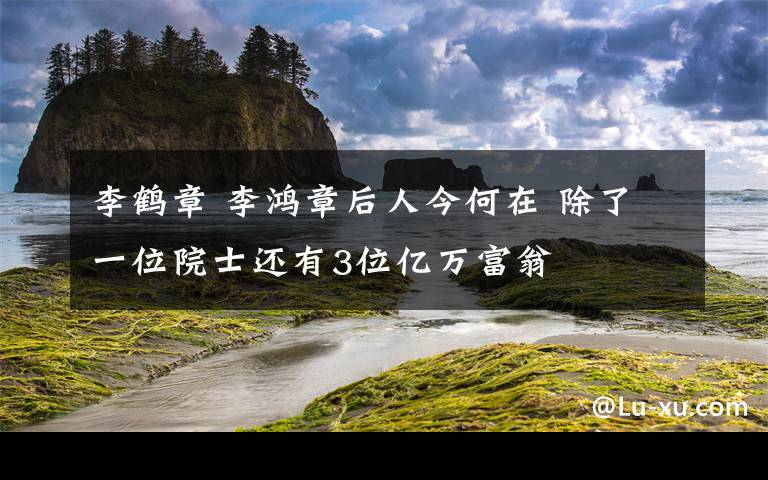 李鹤章 李鸿章后人今何在 除了一位院士还有3位亿万富翁