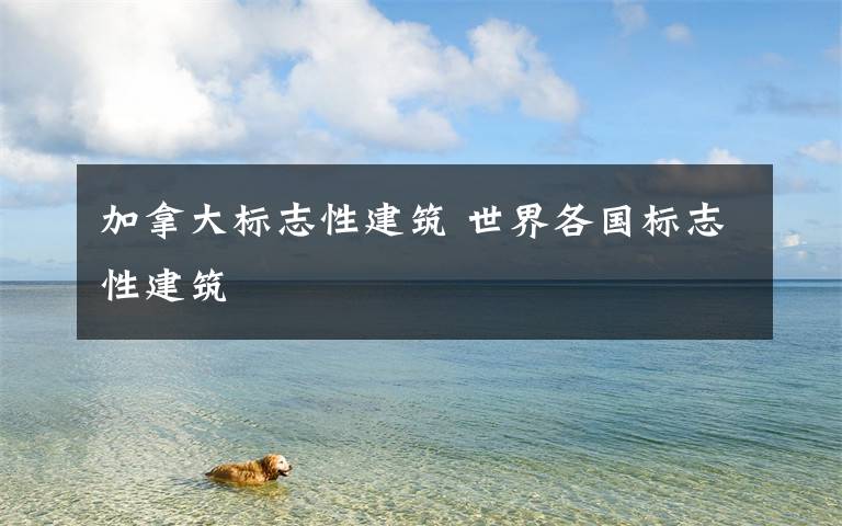 加拿大标志性建筑 世界各国标志性建筑