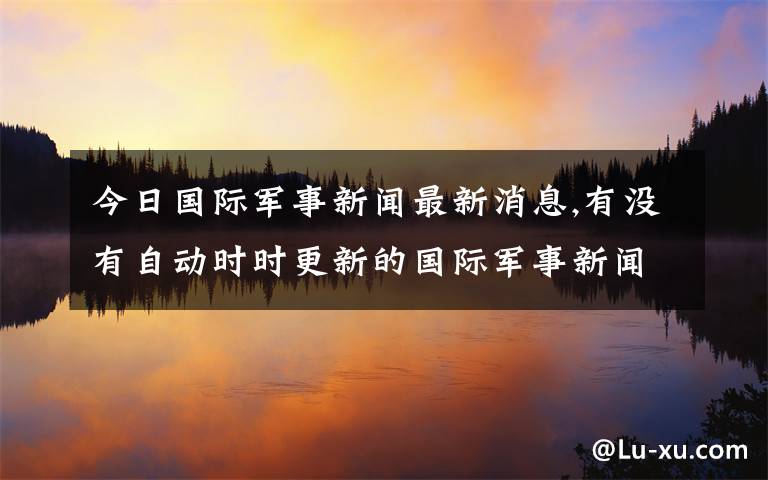 今日国际军事新闻最新消息,有没有自动时时更新的国际军事新闻网站？