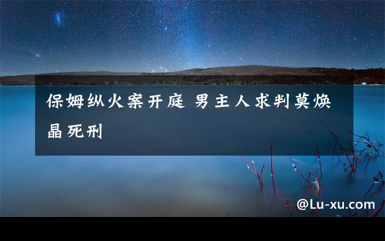 保姆纵火案开庭 男主人求判莫焕晶死刑