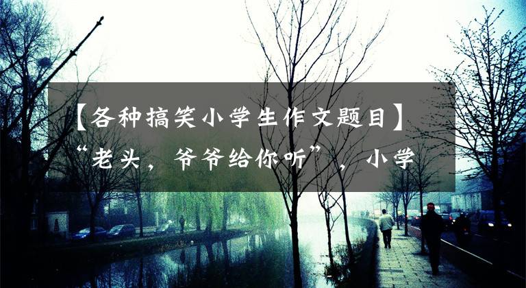 【各种搞笑小学生作文题目】“老头，爷爷给你听”，小学生作文《笨嘴》人气，老师笑得捧腹大笑。