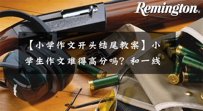 【小学作文开头结尾教案】小学生作文难得高分吗？和一线老师学习这样的方法，写出精彩的开始和结束