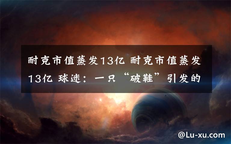 耐克市值蒸发13亿 耐克市值蒸发13亿 球迷：一只“破鞋”引发的一波蝴蝶效应？