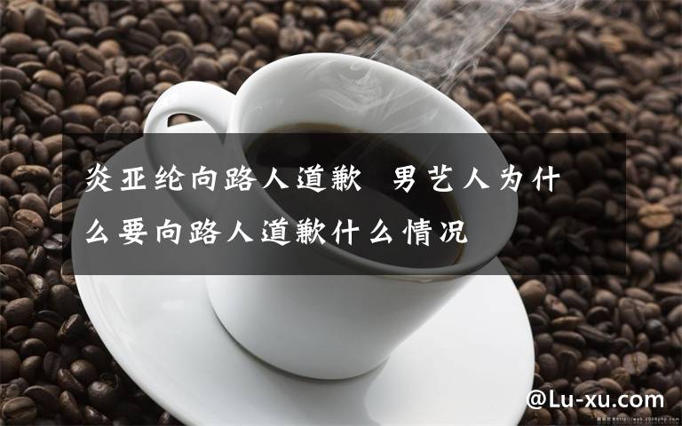 炎亚纶向路人道歉  男艺人为什么要向路人道歉什么情况