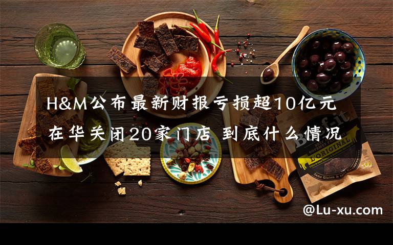 H&M公布最新财报亏损超10亿元 在华关闭20家门店 到底什么情况呢？