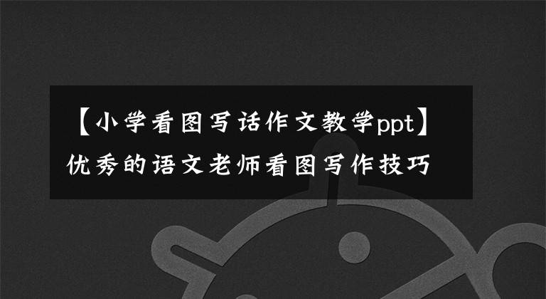 【小学看图写话作文教学ppt】优秀的语文老师看图写作技巧。