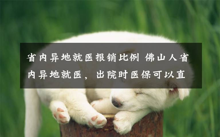 省内异地就医报销比例 佛山人省内异地就医，出院时医保可以直接结算！