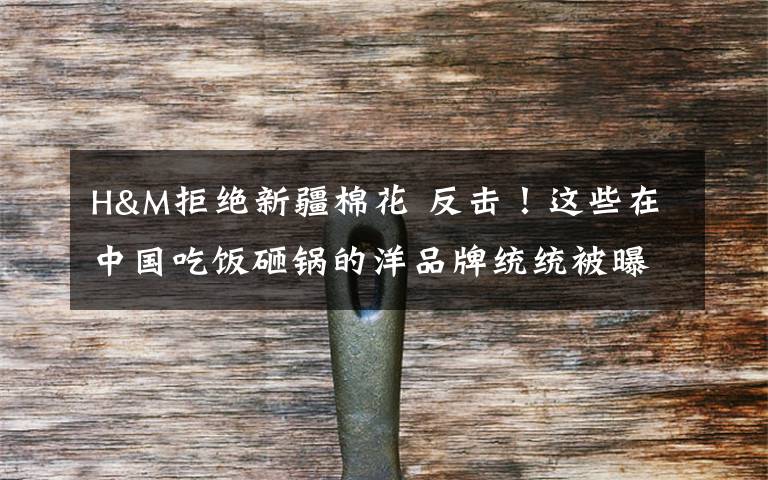 H&M拒绝新疆棉花 反击！这些在中国吃饭砸锅的洋品牌统统被曝光