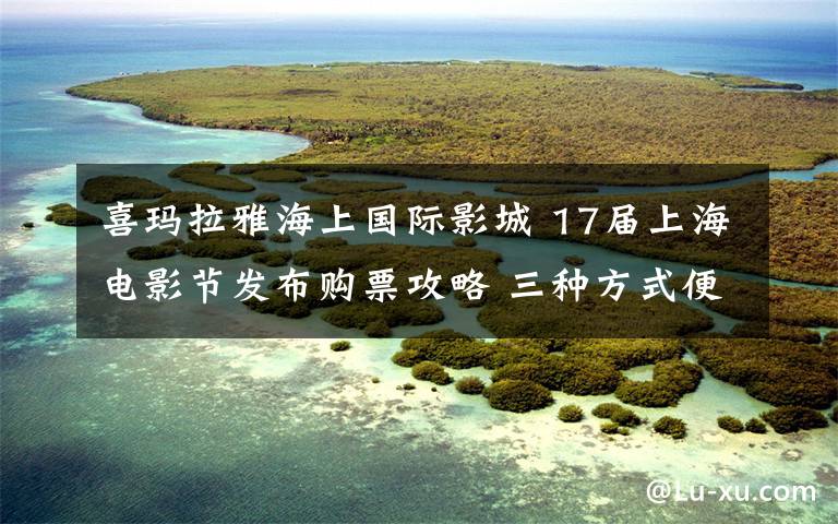 喜玛拉雅海上国际影城 17届上海电影节发布购票攻略 三种方式便于观影