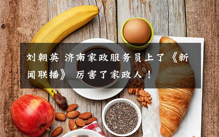 刘朝英 济南家政服务员上了《新闻联播》 厉害了家政人！