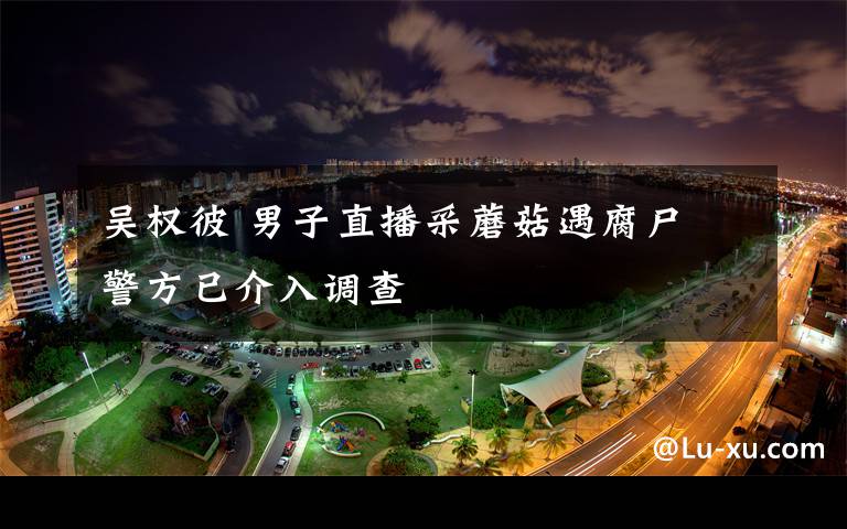 吴权彼 男子直播采蘑菇遇腐尸 警方已介入调查