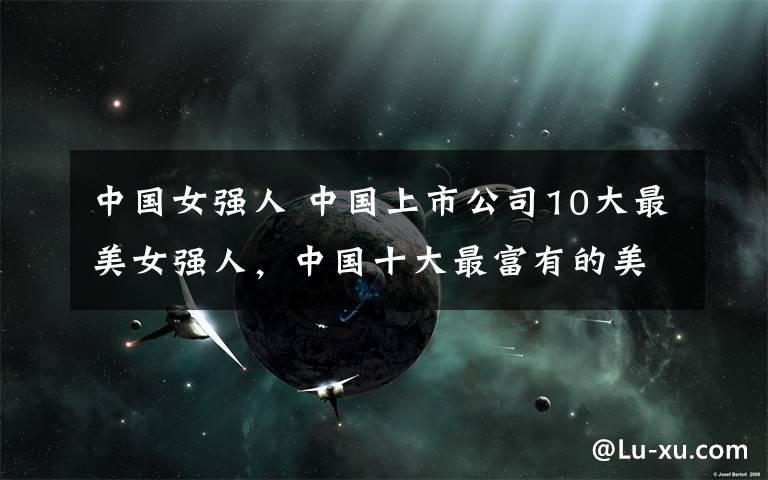 中国女强人 中国上市公司10大最美女强人，中国十大最富有的美女老板