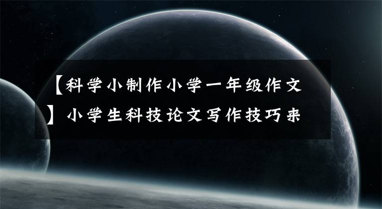 【科学小制作小学一年级作文】小学生科技论文写作技巧来了