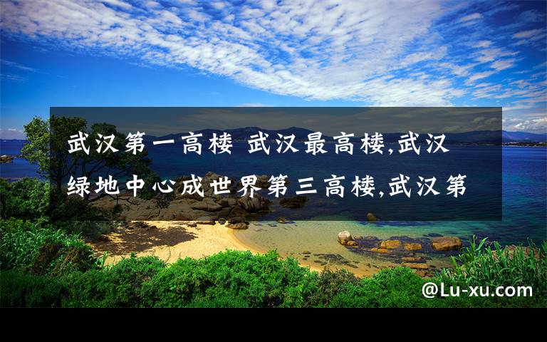 武汉第一高楼 武汉最高楼,武汉绿地中心成世界第三高楼,武汉第一高楼盘点