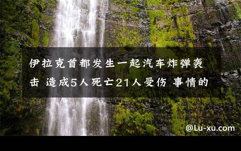 伊拉克首都发生一起汽车炸弹袭击 造成5人死亡21人受伤 事情的详情始末是怎么样了！