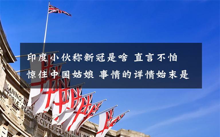 印度小伙称新冠是啥 直言不怕 惊住中国姑娘 事情的详情始末是怎么样了！
