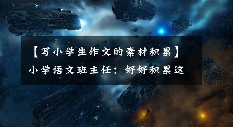 【写小学生作文的素材积累】小学语文班主任：好好积累这个作文素材，作文篇是范文。