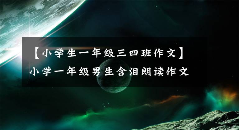 【小学生一年级三四班作文】小学一年级男生含泪朗读作文，感动了全体观众