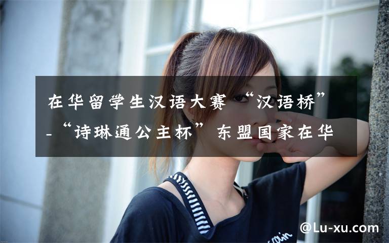 在华留学生汉语大赛 “汉语桥”-“诗琳通公主杯”东盟国家在华留学生演讲大赛举行—比比看，谁的汉语学得好