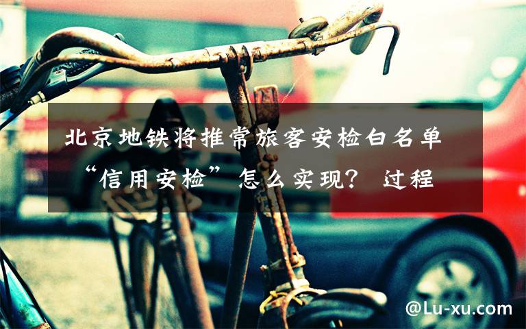 北京地铁将推常旅客安检白名单 “信用安检”怎么实现？ 过程真相详细揭秘！