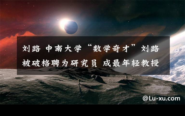 刘路 中南大学“数学奇才”刘路被破格聘为研究员 成最年轻教授