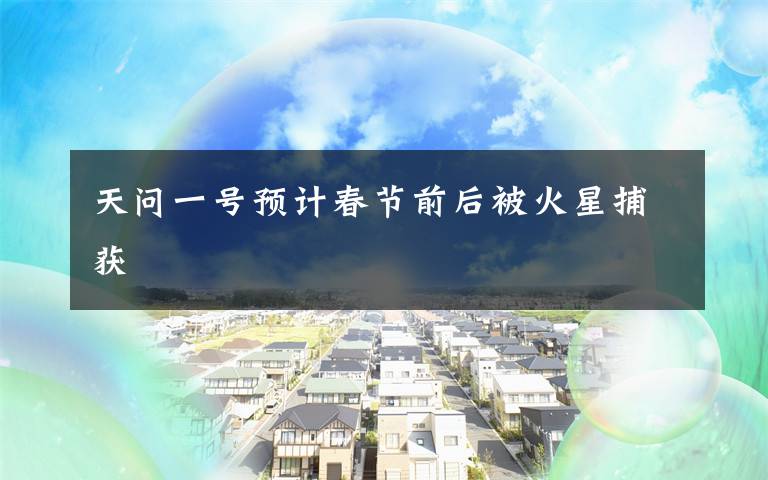 天问一号预计春节前后被火星捕获