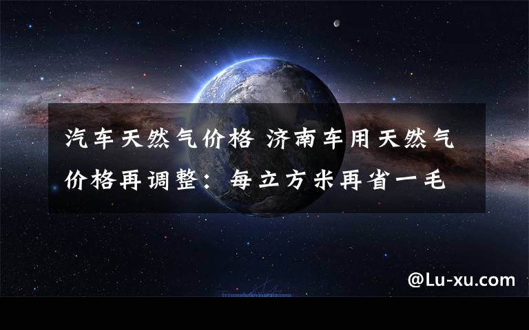 汽车天然气价格 济南车用天然气价格再调整：每立方米再省一毛二