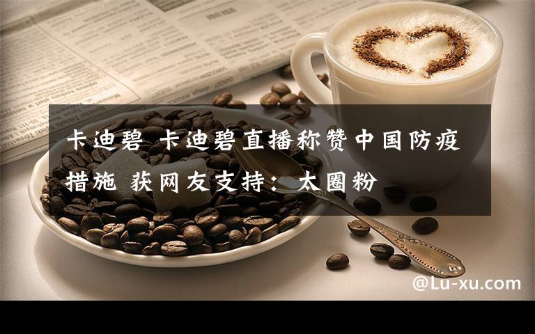 卡迪碧 卡迪碧直播称赞中国防疫措施 获网友支持：太圈粉