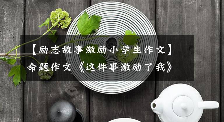 【励志故事激励小学生作文】命题作文《这件事激励了我》作文指导