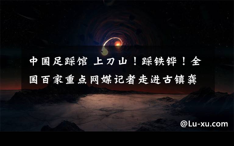 中国足踩馆 上刀山！踩铁铧！全国百家重点网媒记者走进古镇龚滩 体验酉阳千年风情