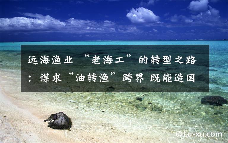 远海渔业 “老海工”的转型之路：谋求“油转渔”跨界 既能造国之重器又能造民之利器