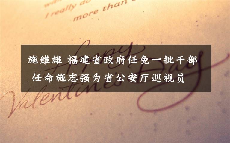 施维雄 福建省政府任免一批干部 任命施志强为省公安厅巡视员