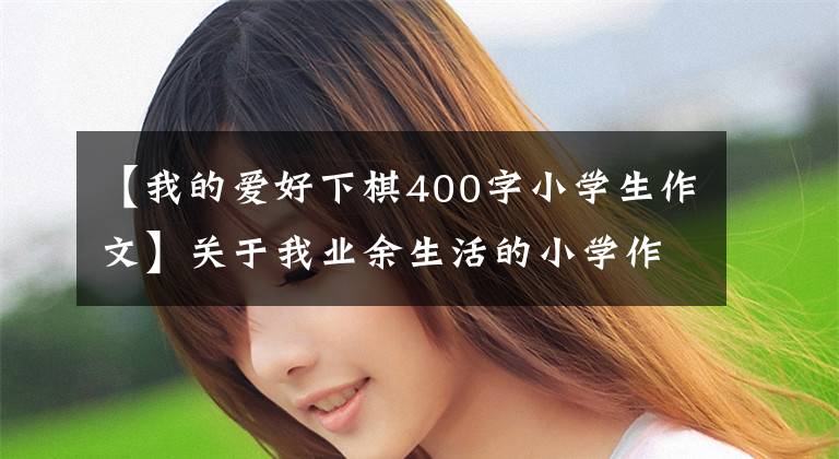 【我的爱好下棋400字小学生作文】关于我业余生活的小学作文范文15篇