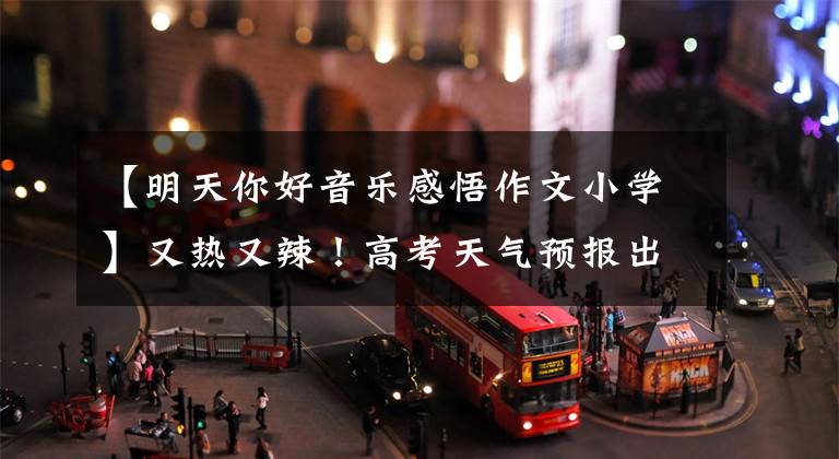 【明天你好音乐感悟作文小学】又热又辣！高考天气预报出来了。考生请适当准备凉爽的东西。考试前别忘了。