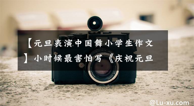 【元旦表演中国舞小学生作文】小时候最害怕写《庆祝元旦》这样的作文