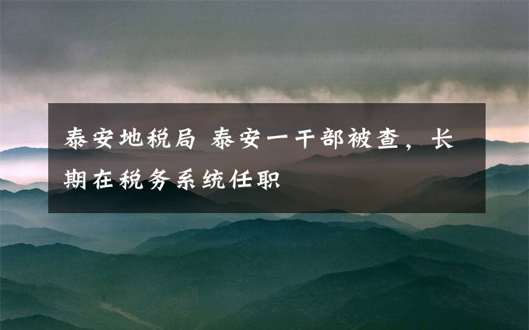 泰安地税局 泰安一干部被查，长期在税务系统任职